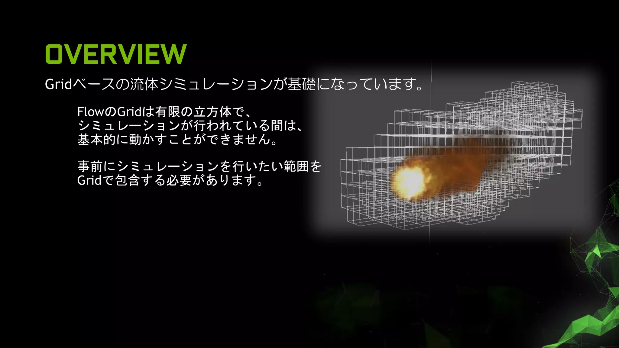 OVERVIEW
Gridベースの流体シミュレーションが基礎になっています。
FlowのGridは有限の立方体で、
シミュレーションが行われている間は、
基本的に動かすことができません。
事前にシミュレーションを行いたい範囲を
Gridで包含する必要があります。
 
