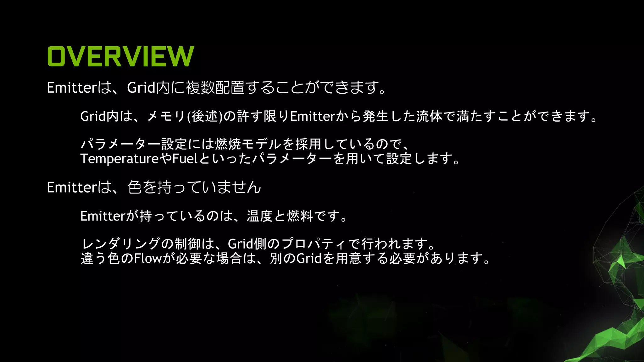 OVERVIEW
Emitterは、Grid内に複数配置することができます。
Grid内は、メモリ(後述)の許す限りEmitterから発生した流体で満たすことができます。
パラメーター設定には燃焼モデルを採用しているので、
TemperatureやFuelといったパラメーターを用いて設定します。
Emitterは、色を持っていません
Emitterが持っているのは、温度と燃料です。
レンダリングの制御は、Grid側のプロパティで行われます。
違う色のFlowが必要な場合は、別のGridを用意する必要があります。
 