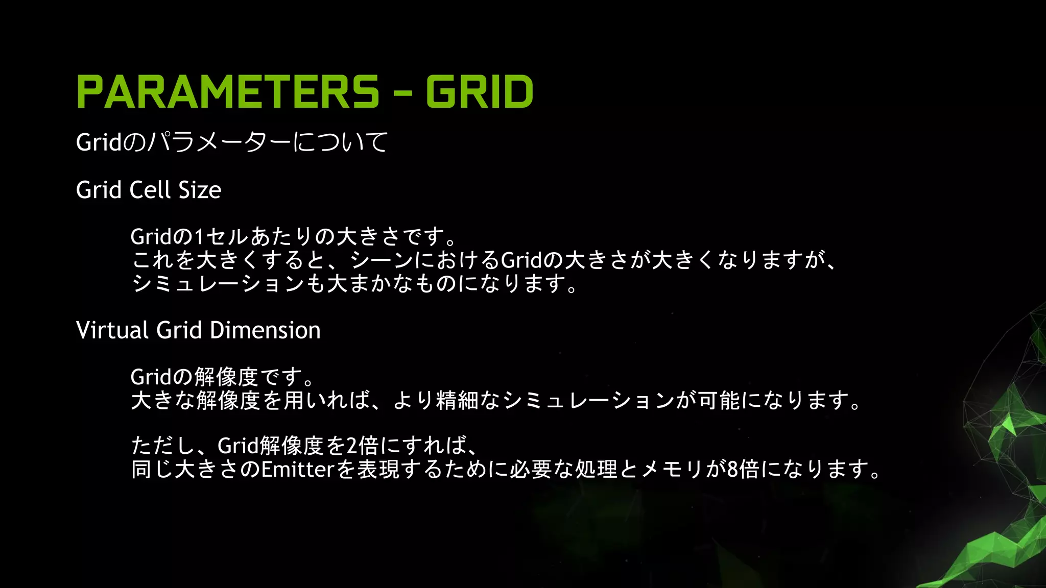 PARAMETERS - GRID
Gridのパラメーターについて
Grid Cell Size
Gridの1セルあたりの大きさです。
これを大きくすると、シーンにおけるGridの大きさが大きくなりますが、
シミュレーションも大まかなものになります。
Virtual Grid Dimension
Gridの解像度です。
大きな解像度を用いれば、より精細なシミュレーションが可能になります。
ただし、Grid解像度を2倍にすれば、
同じ大きさのEmitterを表現するために必要な処理とメモリが8倍になります。
 