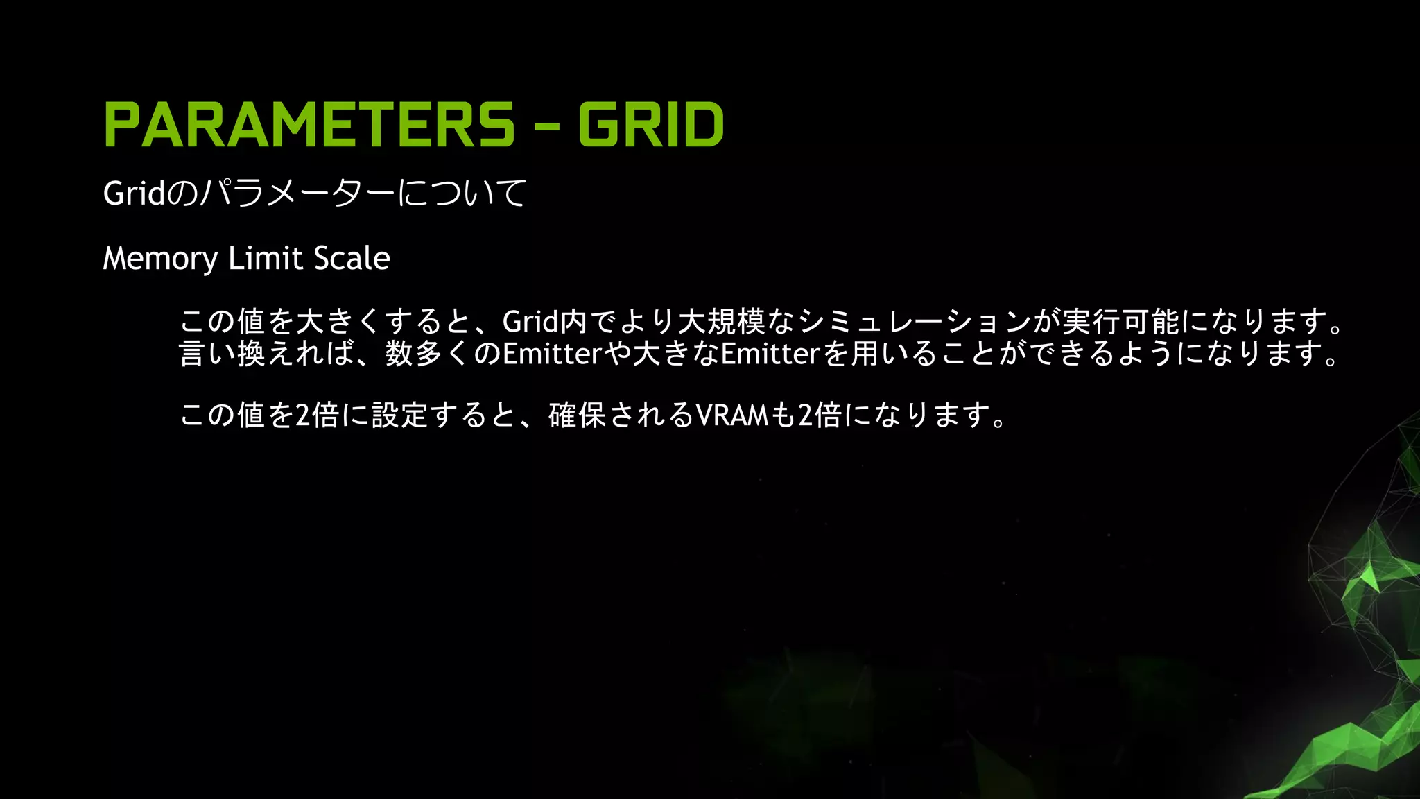 PARAMETERS - GRID
Gridのパラメーターについて
Memory Limit Scale
この値を大きくすると、Grid内でより大規模なシミュレーションが実行可能になります。
言い換えれば、数多くのEmitterや大きなEmitterを用いることができるようになります。
この値を2倍に設定すると、確保されるVRAMも2倍になります。
 