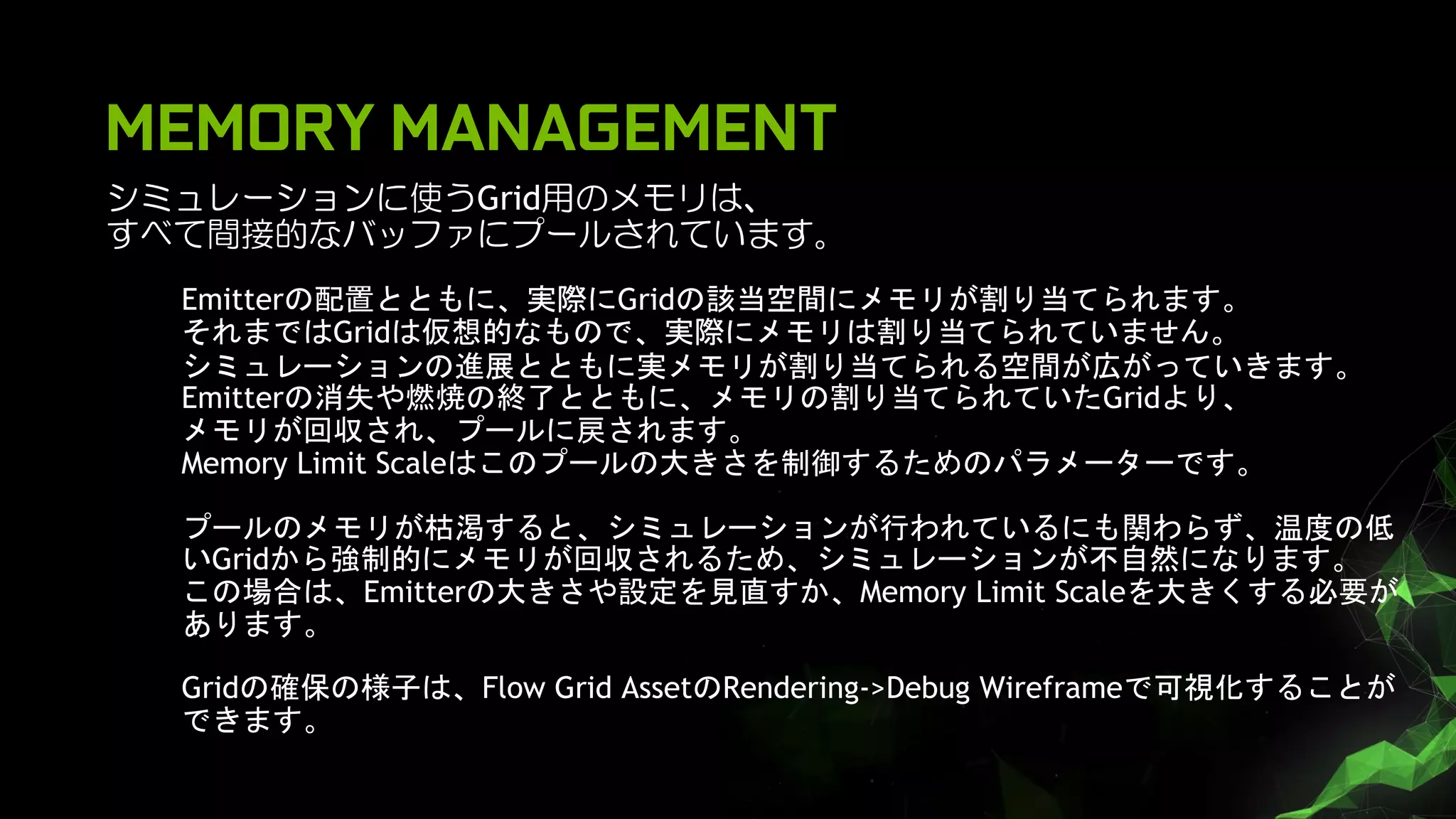 MEMORY MANAGEMENT
シミュレーションに使うGrid用のメモリは、
すべて間接的なバッファにプールされています。
Emitterの配置とともに、実際にGridの該当空間にメモリが割り当てられます。
それまではGridは仮想的なもので、実際にメモリは割り当てられていません。
シミュレーションの進展とともに実メモリが割り当てられる空間が広がっていきます。
Emitterの消失や燃焼の終了とともに、メモリの割り当てられていたGridより、
メモリが回収され、プールに戻されます。
Memory Limit Scaleはこのプールの大きさを制御するためのパラメーターです。
プールのメモリが枯渇すると、シミュレーションが行われているにも関わらず、温度の低
いGridから強制的にメモリが回収されるため、シミュレーションが不自然になります。
この場合は、Emitterの大きさや設定を見直すか、Memory Limit Scaleを大きくする必要が
あります。
Gridの確保の様子は、Flow Grid AssetのRendering->Debug Wireframeで可視化することが
できます。
 