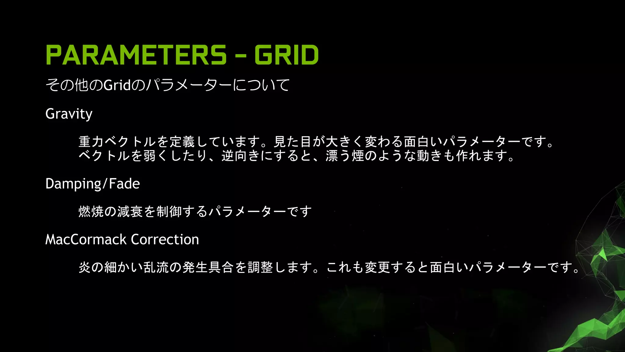PARAMETERS - GRID
その他のGridのパラメーターについて
Gravity
重力ベクトルを定義しています。見た目が大きく変わる面白いパラメーターです。
ベクトルを弱くしたり、逆向きにすると、漂う煙のような動きも作れます。
Damping/Fade
燃焼の減衰を制御するパラメーターです
MacCormack Correction
炎の細かい乱流の発生具合を調整します。これも変更すると面白いパラメーターです。
 
