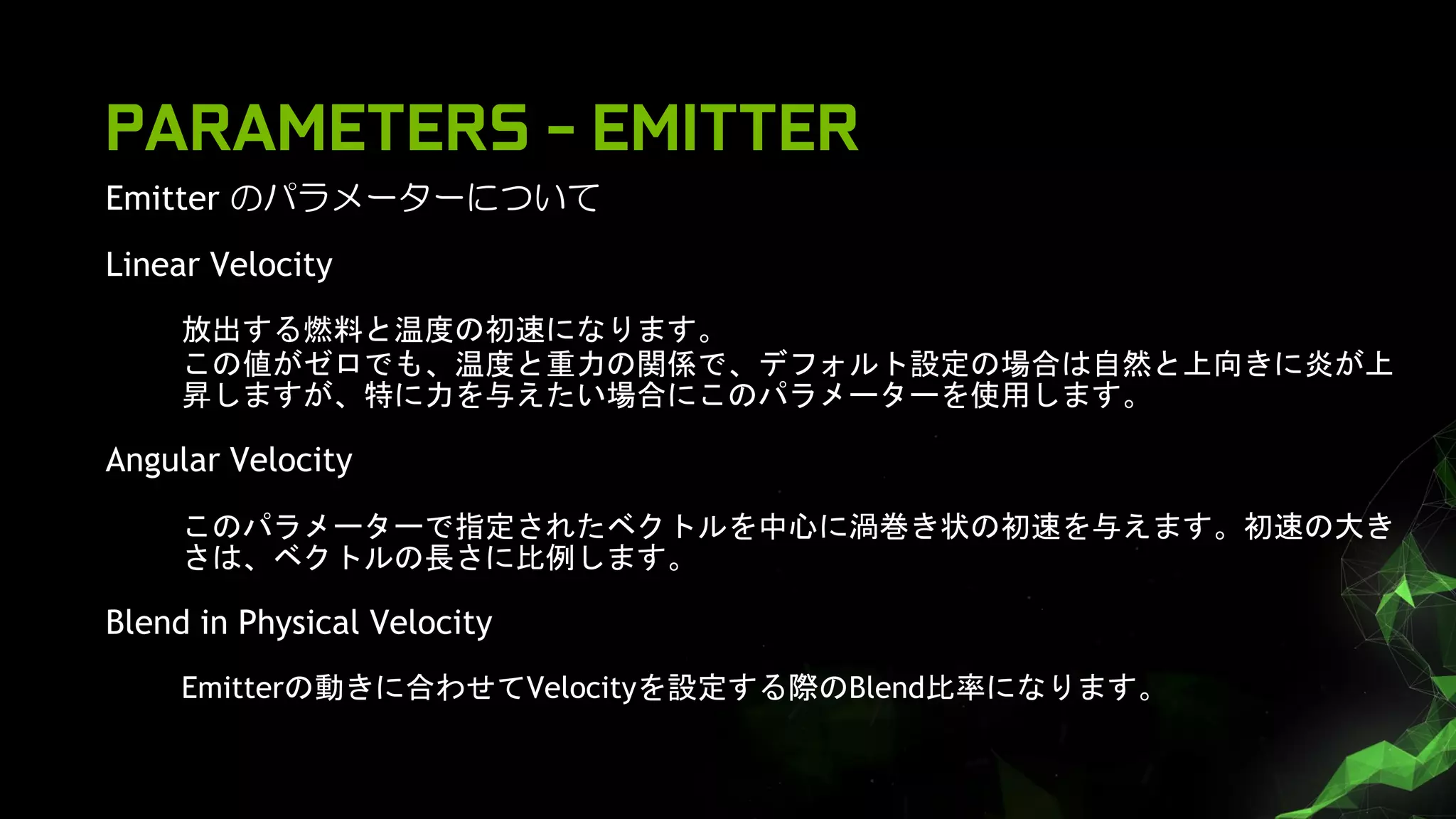 Emitter のパラメーターについて
Linear Velocity
放出する燃料と温度の初速になります。
この値がゼロでも、温度と重力の関係で、デフォルト設定の場合は自然と上向きに炎が上
昇しますが、特に力を与えたい場合にこのパラメーターを使用します。
Angular Velocity
このパラメーターで指定されたベクトルを中心に渦巻き状の初速を与えます。初速の大き
さは、ベクトルの長さに比例します。
Blend in Physical Velocity
Emitterの動きに合わせてVelocityを設定する際のBlend比率になります。
PARAMETERS - EMITTER
 