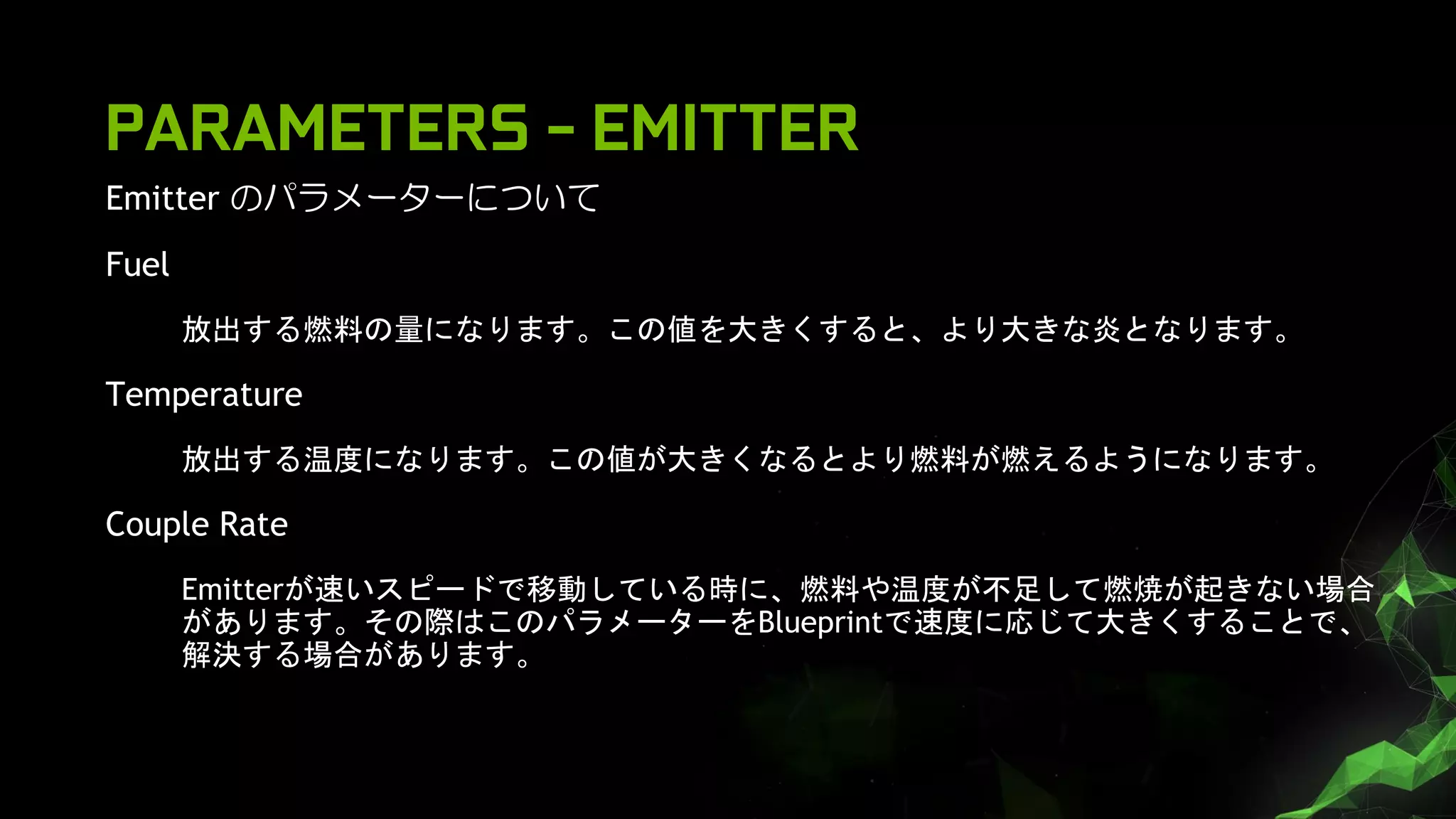 Emitter のパラメーターについて
Fuel
放出する燃料の量になります。この値を大きくすると、より大きな炎となります。
Temperature
放出する温度になります。この値が大きくなるとより燃料が燃えるようになります。
Couple Rate
Emitterが速いスピードで移動している時に、燃料や温度が不足して燃焼が起きない場合
があります。その際はこのパラメーターをBlueprintで速度に応じて大きくすることで、
解決する場合があります。
PARAMETERS - EMITTER
 