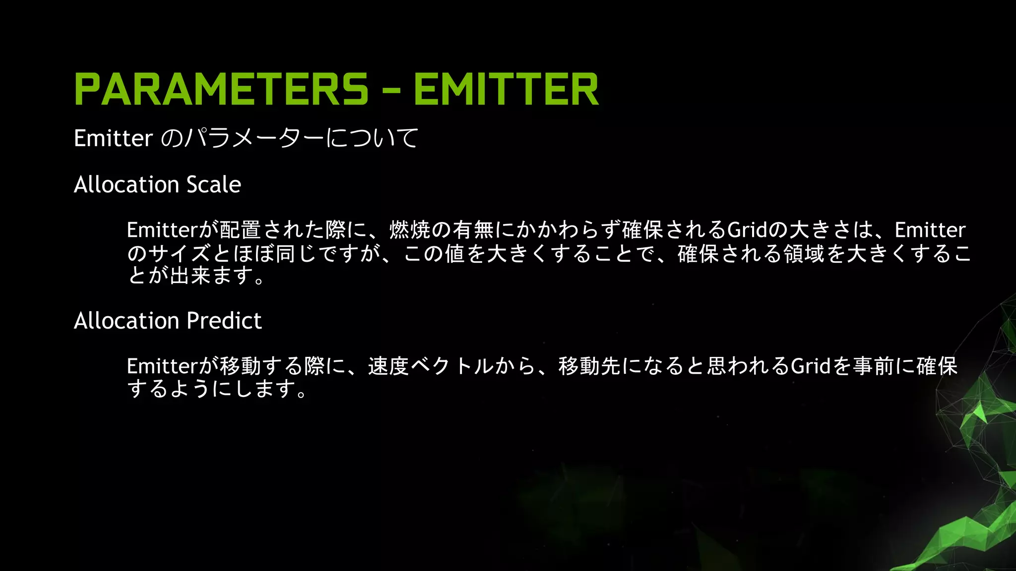 Emitter のパラメーターについて
Allocation Scale
Emitterが配置された際に、燃焼の有無にかかわらず確保されるGridの大きさは、Emitter
のサイズとほぼ同じですが、この値を大きくすることで、確保される領域を大きくするこ
とが出来ます。
Allocation Predict
Emitterが移動する際に、速度ベクトルから、移動先になると思われるGridを事前に確保
するようにします。
PARAMETERS - EMITTER
 