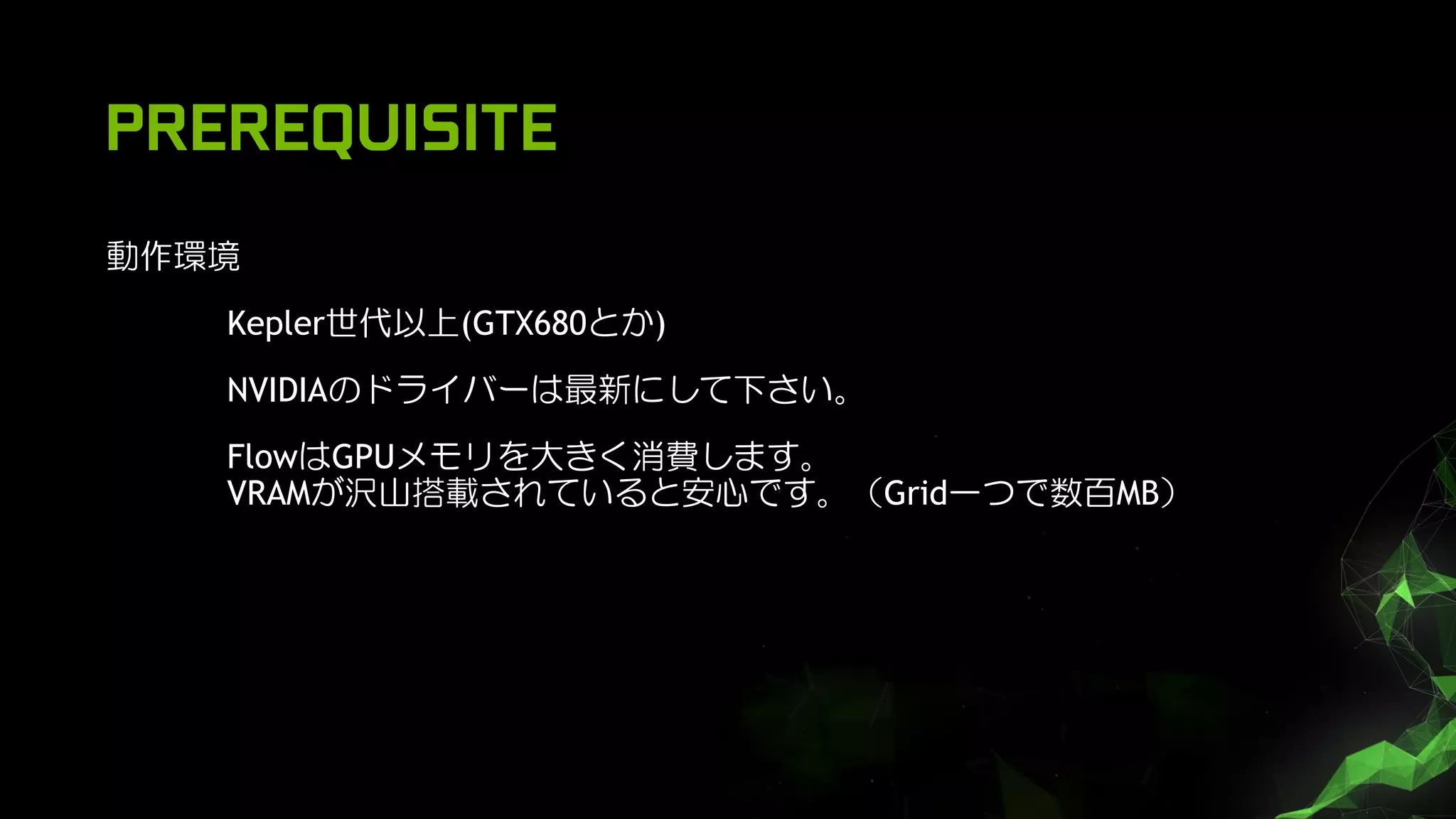 PREREQUISITE
動作環境
Kepler世代以上(GTX680とか)
NVIDIAのドライバーは最新にして下さい。
FlowはGPUメモリを大きく消費します。
VRAMが沢山搭載されていると安心です。（Grid一つで数百MB）
 