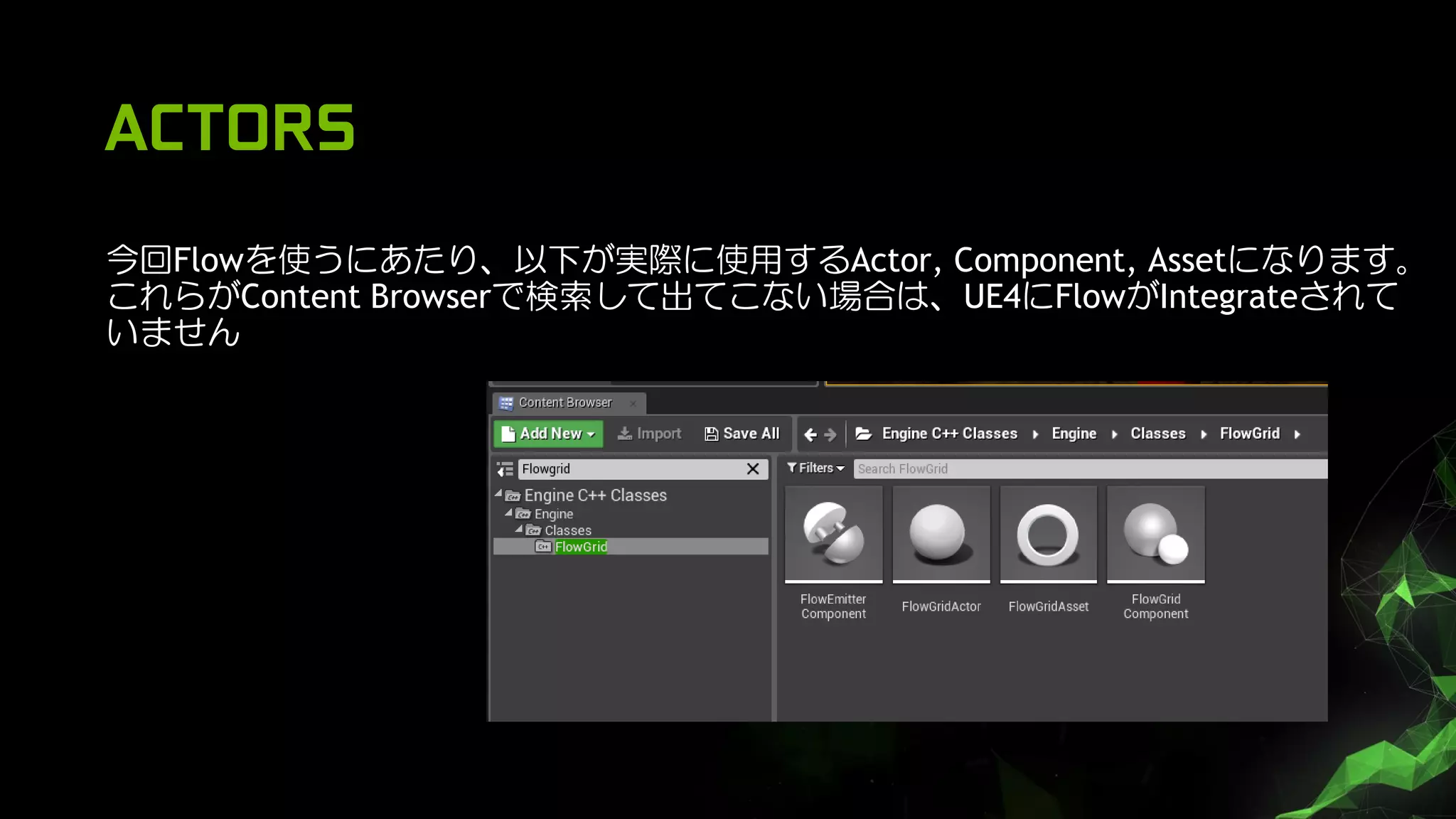 ACTORS
今回Flowを使うにあたり、以下が実際に使用するActor, Component, Assetになります。
これらがContent Browserで検索して出てこない場合は、UE4にFlowがIntegrateされて
いません
 