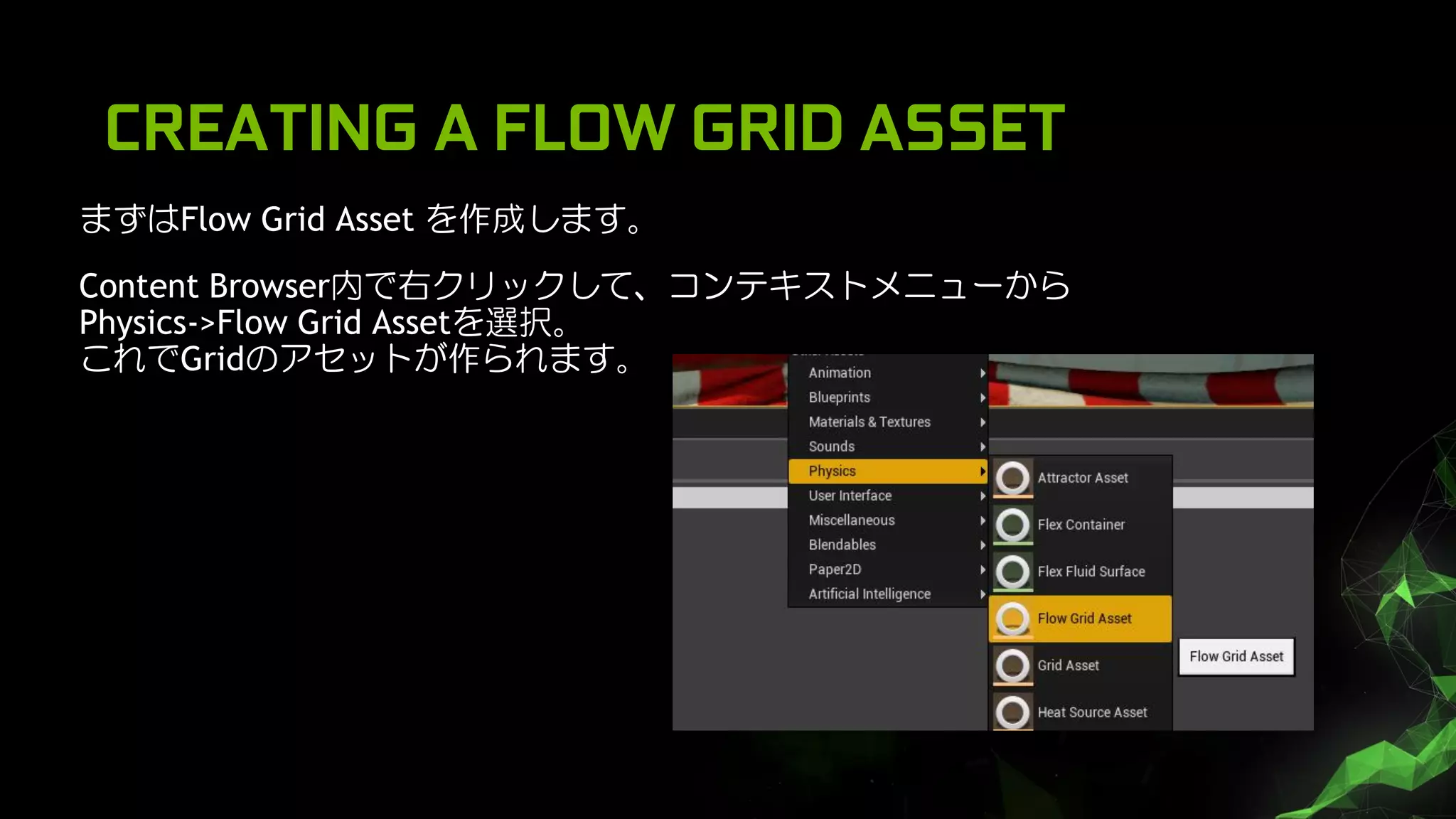 CREATING A FLOW GRID ASSET
まずはFlow Grid Asset を作成します。
Content Browser内で右クリックして、コンテキストメニューから
Physics->Flow Grid Assetを選択。
これでGridのアセットが作られます。
 