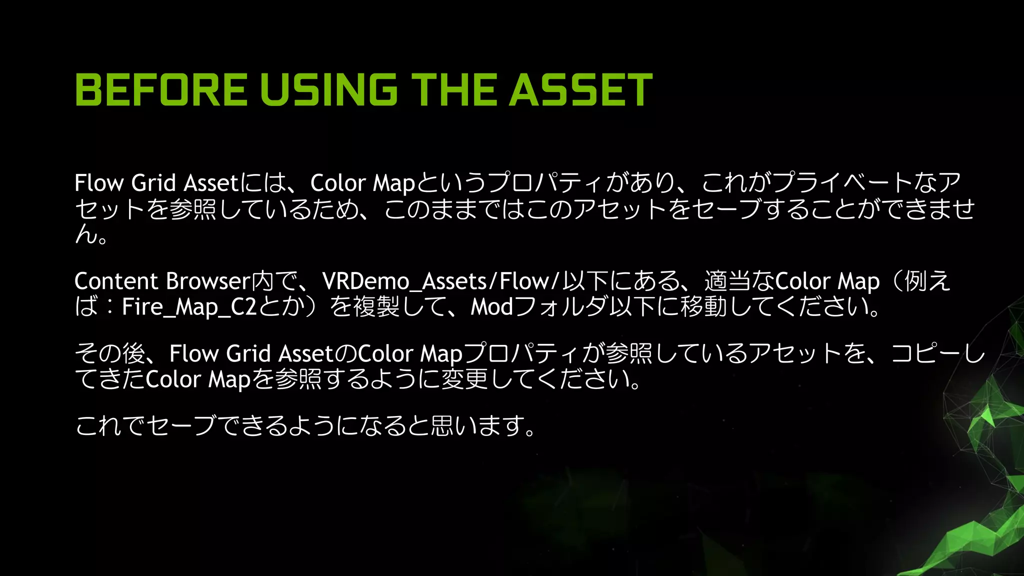 BEFORE USING THE ASSET
Flow Grid Assetには、Color Mapというプロパティがあり、これがプライベートなア
セットを参照しているため、このままではこのアセットをセーブすることができませ
ん。
Content Browser内で、VRDemo_Assets/Flow/以下にある、適当なColor Map（例え
ば：Fire_Map_C2とか）を複製して、Modフォルダ以下に移動してください。
その後、Flow Grid AssetのColor Mapプロパティが参照しているアセットを、コピーし
てきたColor Mapを参照するように変更してください。
これでセーブできるようになると思います。
 