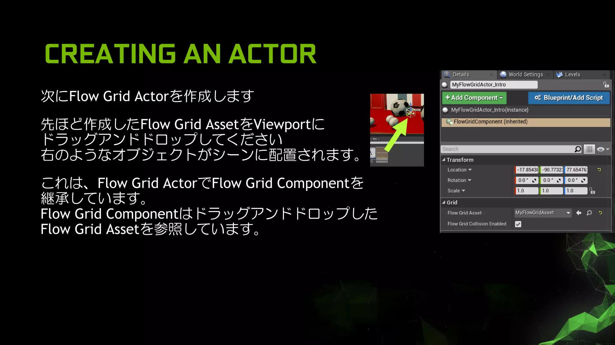 CREATING AN ACTOR
次にFlow Grid Actorを作成します
先ほど作成したFlow Grid AssetをViewportに
ドラッグアンドドロップしてください
右のようなオブジェクトがシーンに配置されます。
これは、Flow Grid ActorでFlow Grid Componentを
継承しています。
Flow Grid Componentはドラッグアンドドロップした
Flow Grid Assetを参照しています。
 