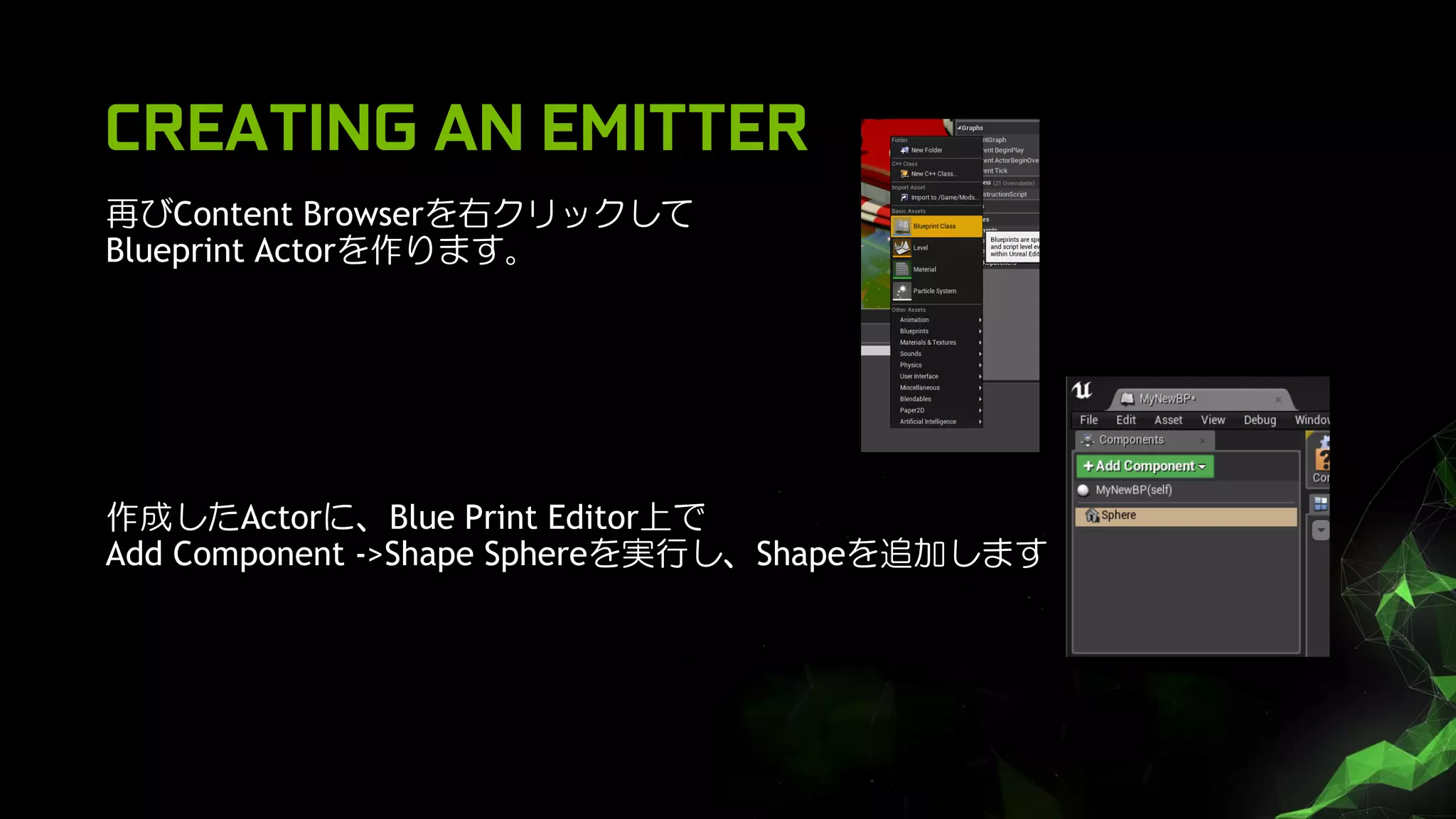 CREATING AN EMITTER
再びContent Browserを右クリックして
Blueprint Actorを作ります。
作成したActorに、Blue Print Editor上で
Add Component ->Shape Sphereを実行し、Shapeを追加します
 