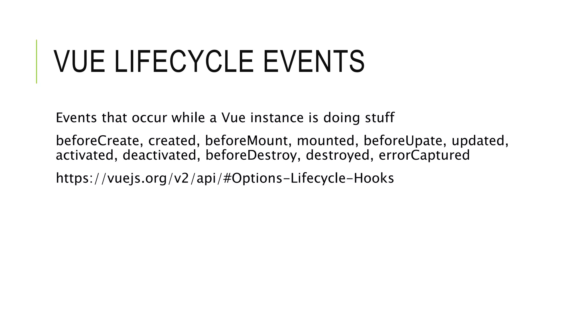 VUE LIFECYCLE EVENTS
Events that occur while a Vue instance is doing stuff
beforeCreate, created, beforeMount, mounted, beforeUpate, updated,
activated, deactivated, beforeDestroy, destroyed, errorCaptured
https://vuejs.org/v2/api/#Options-Lifecycle-Hooks
 