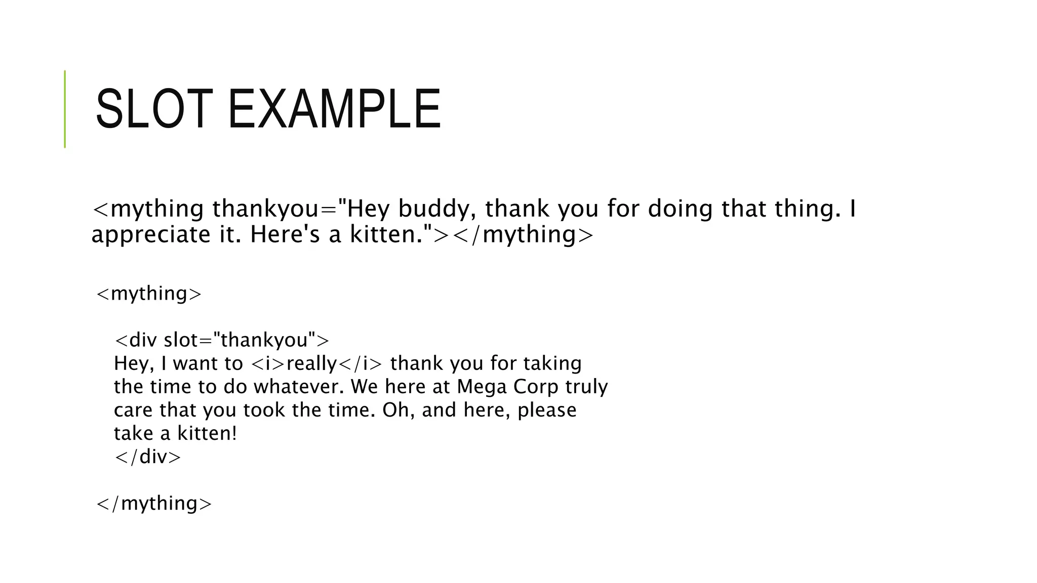 SLOT EXAMPLE
<mything thankyou="Hey buddy, thank you for doing that thing. I
appreciate it. Here's a kitten."></mything>
<mything>
<div slot="thankyou">
Hey, I want to <i>really</i> thank you for taking
the time to do whatever. We here at Mega Corp truly
care that you took the time. Oh, and here, please
take a kitten!
</div>
</mything>
 