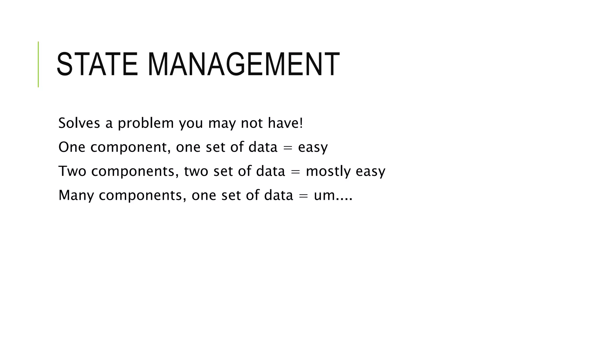 STATE MANAGEMENT
Solves a problem you may not have!
One component, one set of data = easy
Two components, two set of data = mostly easy
Many components, one set of data = um....
 