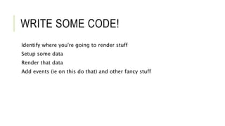 WRITE SOME CODE!
Identify where you're going to render stuff
Setup some data
Render that data
Add events (ie on this do that) and other fancy stuff
 