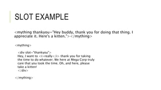 SLOT EXAMPLE
<mything thankyou="Hey buddy, thank you for doing that thing. I
appreciate it. Here's a kitten."></mything>
<mything>
<div slot="thankyou">
Hey, I want to <i>really</i> thank you for taking
the time to do whatever. We here at Mega Corp truly
care that you took the time. Oh, and here, please
take a kitten!
</div>
</mything>
 