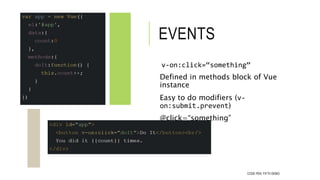 EVENTS
v-on:click=“something”
Defined in methods block of Vue
instance
Easy to do modifiers (v-
on:submit.prevent)
@click=...
