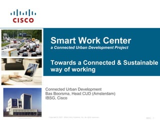 Smart Work Center
                  a Connected Urban Development Project


                  Towards a Connected & Sustainable
                  way of working


               Connected Urban Development
               Bas Boorsma, Head CUD (Amsterdam)
               IBSG, Cisco



Confidential    Copyright © 2007, 2008 Cisco Systems, Inc. All rights reserved.
                                                                                  IBSG - 1
 