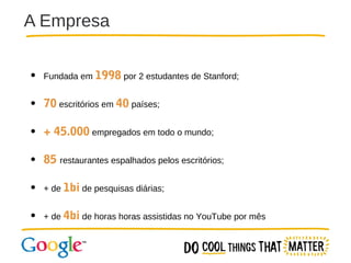 A Empresa
● Fundada em 1998 por 2 estudantes de Stanford;
●

70 escritórios em 40 países;

●

+ 45.000 empregados em todo o mundo;

●

85 restaurantes espalhados pelos escritórios;

● + de 1bi de pesquisas diárias;
● + de 4bi de horas horas assistidas no YouTube por mês

 