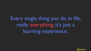 Every single thing you do in life,
  really everything, it’s just a
     learning experience.


                               @javame
 