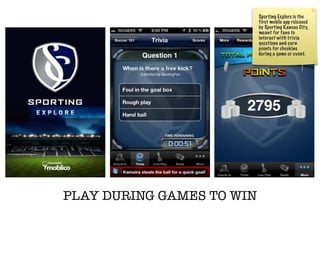Sporting Explore is the
                           first mobile app released
                           by Sporting Kansas City,
                           meant for fans to
                           interact with trivia
                           questions and earn
                           points for checkins
                           during a game or event.




PLAY DURING GAMES TO WIN
 