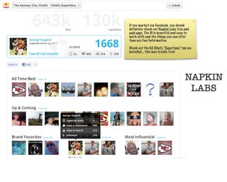 If you market via Facebook, you should
definitely check out Napkin Labs free and
paid apps. The UI is beautiful and easy to
work with and the things you can offer
fans are fun/informative.

Check out the KC Chiefs “Superfans” tab we
installed... this was totally free!




                                       NAPKIN
                                        LABS
 