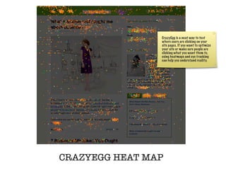 CrazyEgg is a neat way to test
                where users are clicking on your
                site pages. If you want to optimize
                your site or make sure people are
                clicking what you want them to,
                using heatmaps and eye tracking
                can help you understand reality.




CRAZYEGG HEAT MAP
 