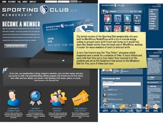The initial version of the Sporting Club membership site was
built in WordPress/BuddyPress with a lot of custom design
coding to present users with front-end forms so it would feel
more like Tumblr works than the back-end of WordPress, making
it easier for mass numbers of users to interact with.

A very fun feature was the “Free Ticket” giveaway which
happened once a week for a window of time. If users clicked and
were told that they got a free ticket they received it at the
stadium and sat in the Cauldron & had access to the Members
Club for free, up to 3 times last year.
 
