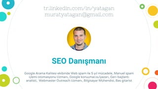tr.linkedin.com/in/yatagan
muratyatagan@gmail.com
SEO Danışmanı
Google Arama Kalitesi ekibinde Web spam ile 5 yıl mücadele, Manuel spam
işlemi otomasyonu Uzmanı, Google konuşmacısı/yazarı, Geri-bağlantı
analisti, Webmaster Outreach Uzmanı, Bilgisayar Mühendisi, Bas gitarist
 