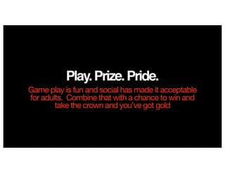 Play.Prize.Pride.
Game play is fun and social has made it acceptable
for adults. Combine that with a chance to win and
take the crown and you’ve got gold
 
