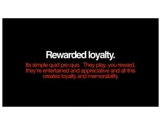 Rewardedloyalty.
Its simple quid pro quo. They play, you reward,
they’re entertained and appreciative and all this
creates loyalty and memorability
 