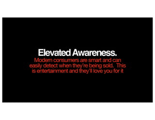 ElevatedAwareness.
Modern consumers are smart and can
easily detect when they’re being sold. This
is entertainment and they’ll love you for it
 