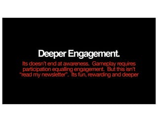 DeeperEngagement.
Its doesn’t end at awareness. Gameplay requires
participation equalling engagement. But this isn’t
“read my newsletter”. Its fun, rewarding and deeper
 