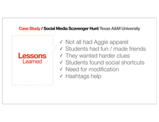 Case Study / Social Media Scavenger Hunt Texas A&M University
Lessons
Learned
✓ Not all had Aggie apparel
✓ Students had fun / made friends
✓ They wanted harder clues
✓ Students found social shortcuts
✓ Need for modiﬁcation
✓ Hashtags help
 