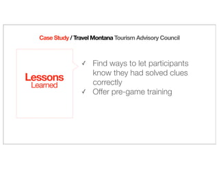 Lessons
Learned
✓ Find ways to let participants
know they had solved clues
correctly
✓ Offer pre-game training
Case Study / Travel Montana Tourism Advisory Council
 