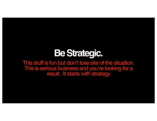 BeStrategic.
This stuff is fun but don’t lose site of the situation.
This is serious business and you’re looking for a
result. It starts with strategy
 