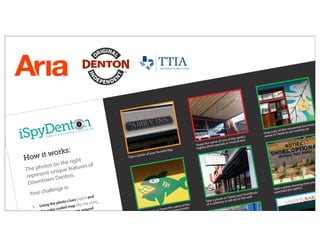 iSpyDent n
T W O T H O U S A N D T H I R T E E N
How it works:
The photos on the right
represent unique features of
Downtown Denton.
Your challenge is:
1. Using the photo clues (right) and
the color-coded map (flip me over),
find these unique spots around
Denton Square
2. At each site, there’s an accompanying
challenge (hint, it’s underneath the
photo clue on the right)
ter, complete
Take a photo of your favorite flag
Tweet the name of one of this week’s
nightly drink specials or musical acts
Snap a pic of this renowned live music
venue or Tweet an act coming up
Take a photo or Tweet the name of the
beer on the surfboard hanging inside
Take a photo or Tweet your favorite pic
of a celebrity or old ad on the wall
Take a photo showing how you
exercised this option
Take a photo or Tweet direc
ation right off th
 