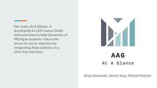 Our team, At A Glance, is
developing an LSA Course Guide
web extension to help University of
Michigan students reduce the
stress of course selection by
integrating Atlas statistics in a
click-free interface.
Brian Domanski, Johnny Yang, Michael Klettner
 