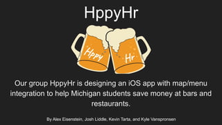 HppyHr
Our group HppyHr is designing an iOS app with map/menu
integration to help Michigan students save money at bars and
restaurants.
Hppy Hr
By Alex Eisenstein, Josh Liddle, Kevin Tarta, and Kyle Vanspronsen
 