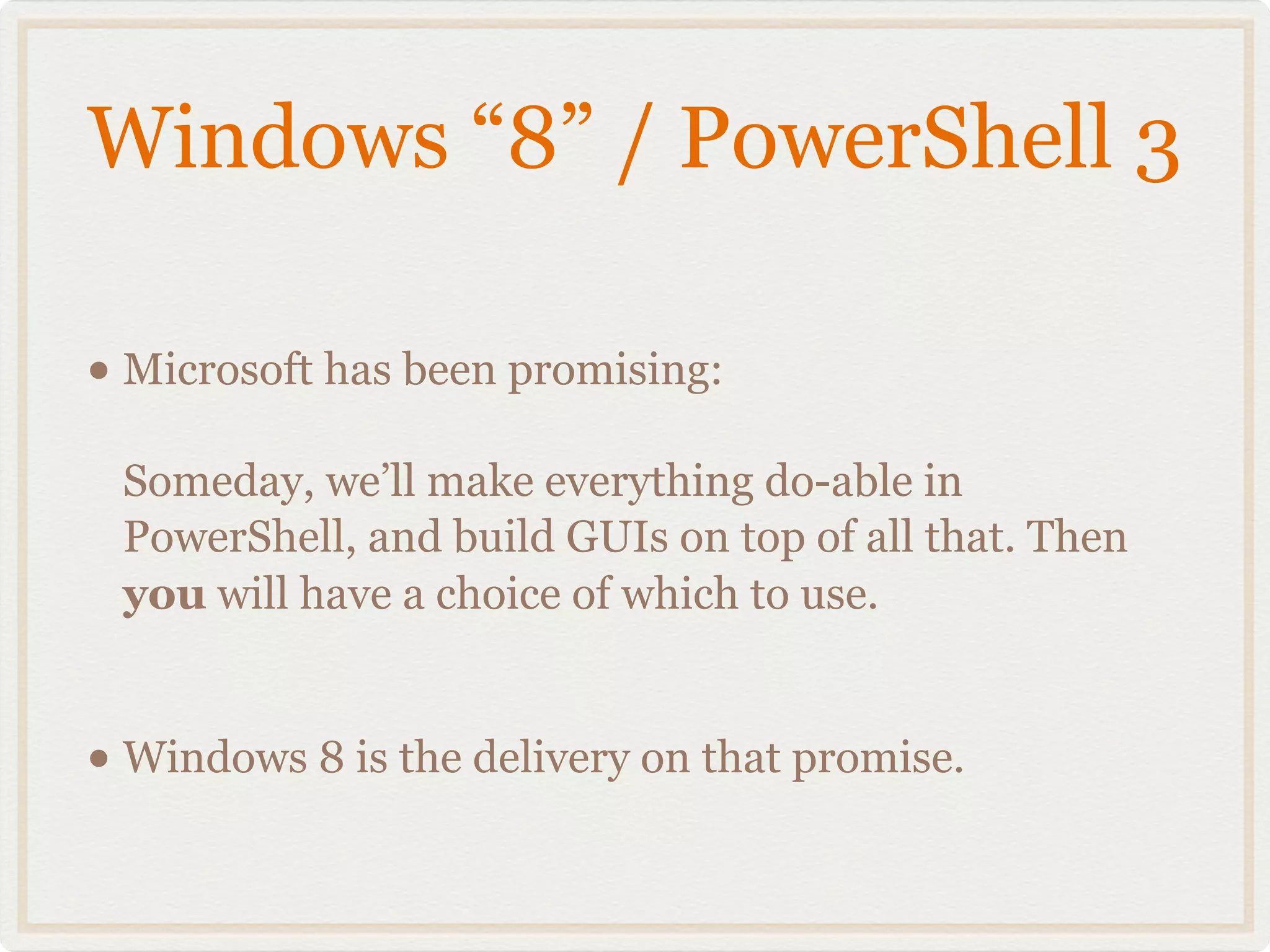 Windows “8” / PowerShell 3

• Microsoft has been promising:
 Someday, we’ll make everything do-able in
 PowerShell, and build GUIs on top of all that. Then
 you will have a choice of which to use.


• Windows 8 is the delivery on that promise.
 
