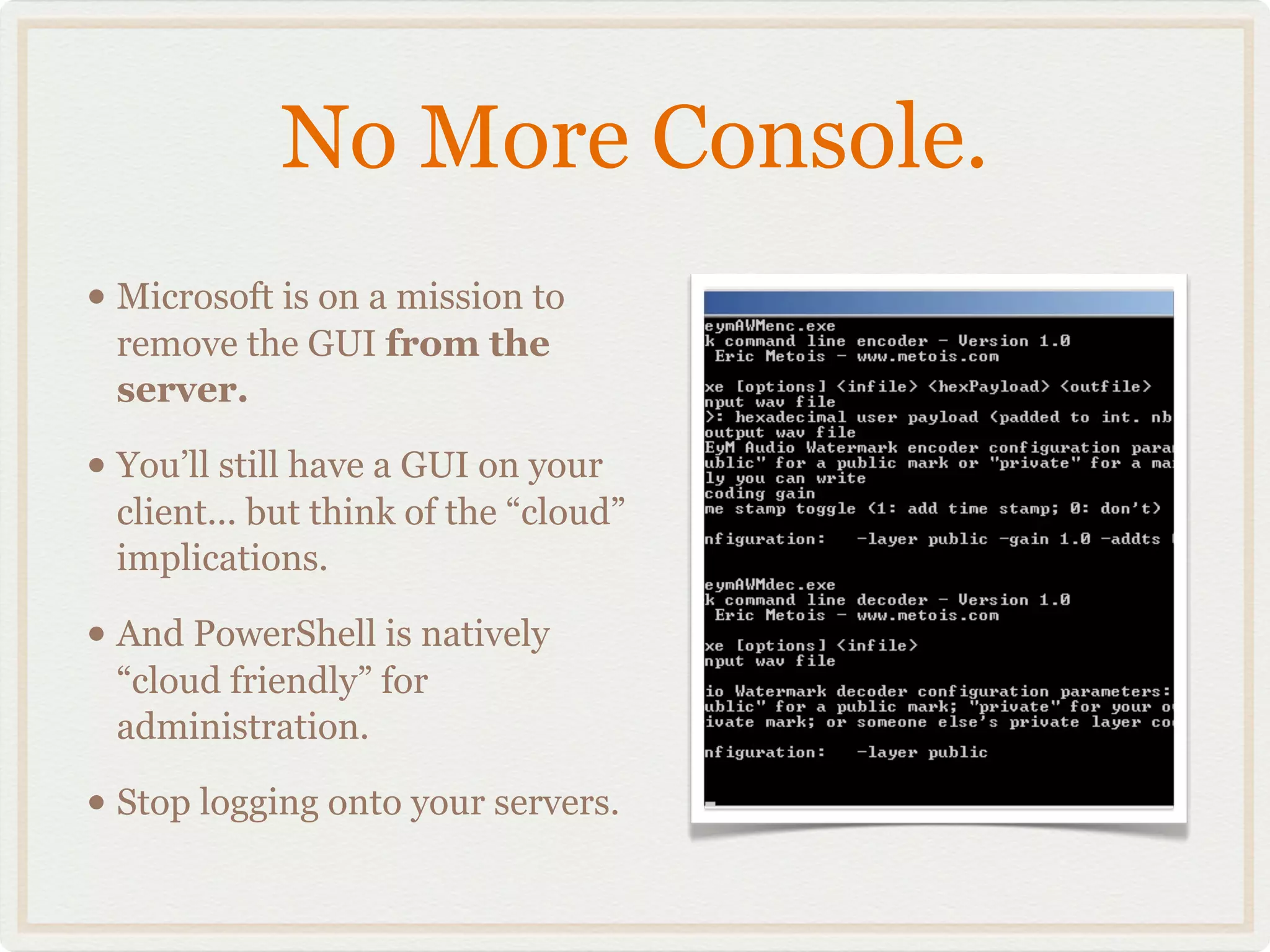 No More Console.
• Microsoft is on a mission to
 remove the GUI from the
 server.

• You’ll still have a GUI on your
 client... but think of the “cloud”
 implications.

• And PowerShell is natively
 “cloud friendly” for
 administration.

• Stop logging onto your servers.
 