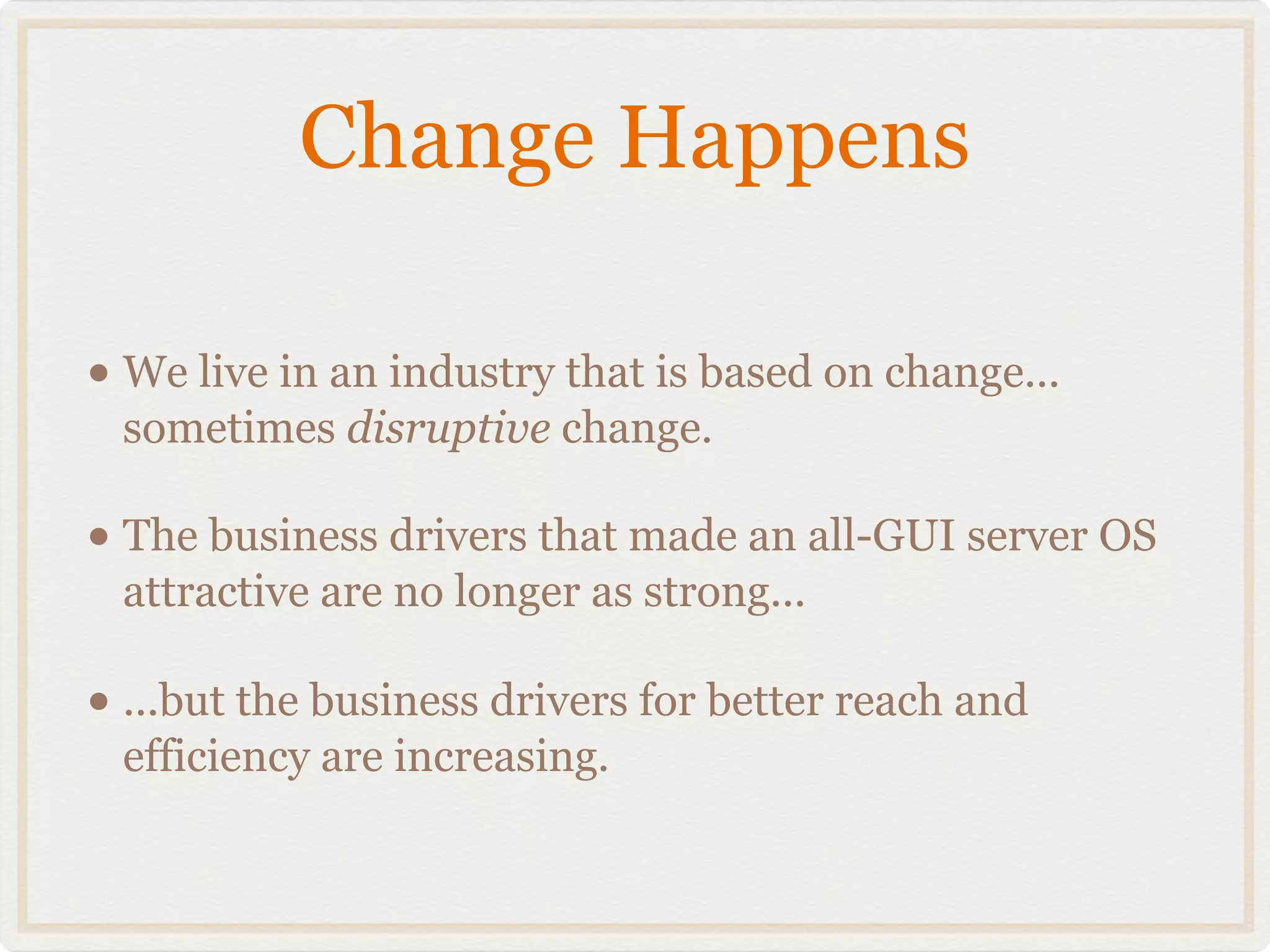 Change Happens

• We live in an industry that is based on change...
 sometimes disruptive change.

• The business drivers that made an all-GUI server OS
 attractive are no longer as strong...

• ...but the business drivers for better reach and
 efficiency are increasing.
 
