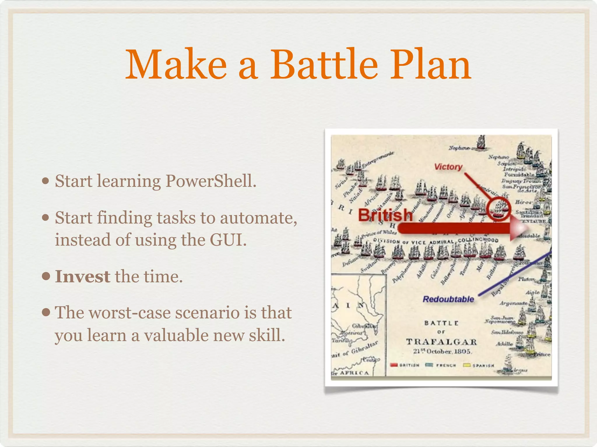 Make a Battle Plan

• Start learning PowerShell.
• Start finding tasks to automate,
 instead of using the GUI.

• Invest the time.
• The worst-case scenario is that
 you learn a valuable new skill.
 
