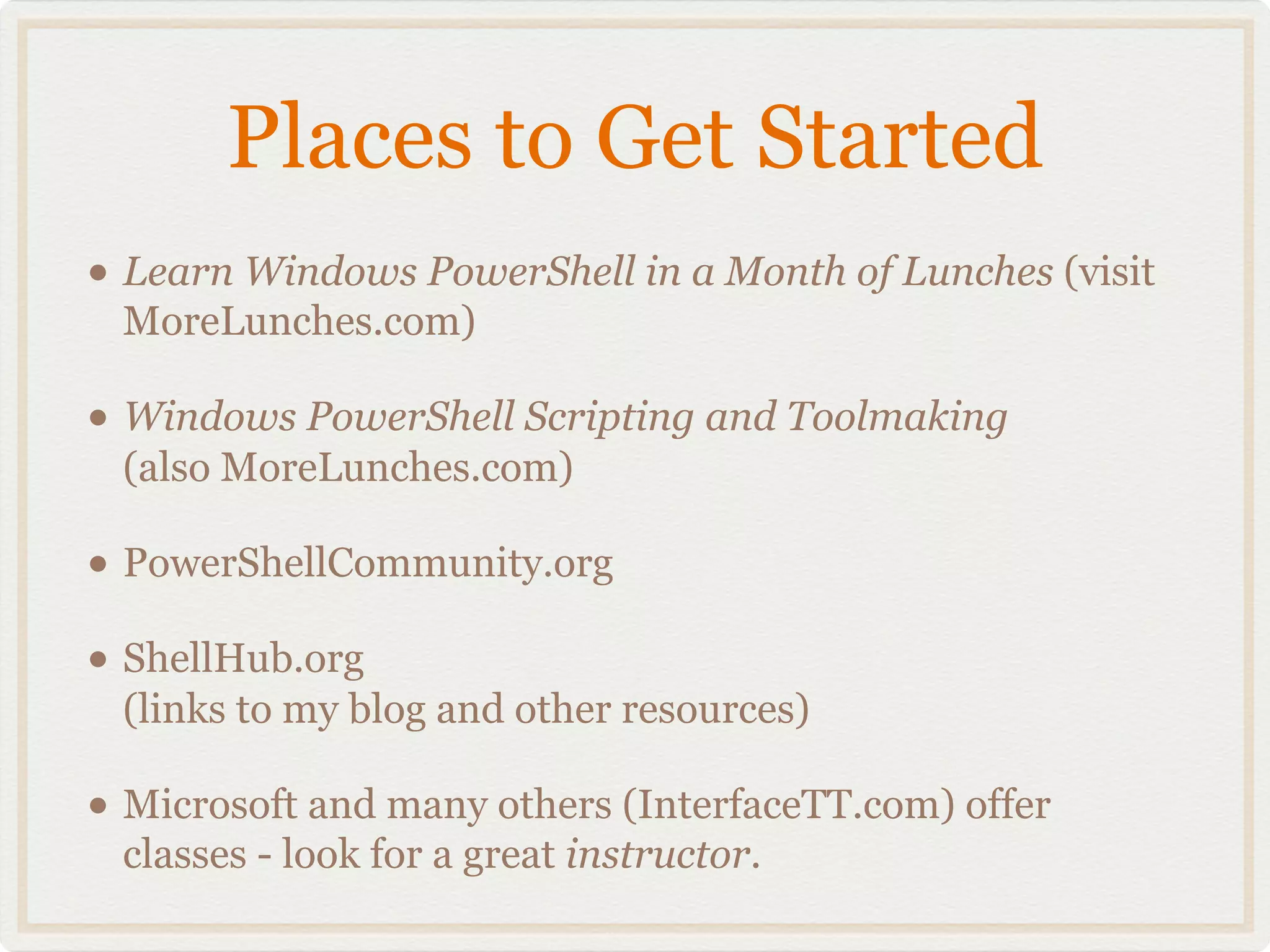 Places to Get Started
• Learn Windows PowerShell in a Month of Lunches (visit
 MoreLunches.com)

• Windows PowerShell Scripting and Toolmaking
 (also MoreLunches.com)

• PowerShellCommunity.org
• ShellHub.org
 (links to my blog and other resources)

• Microsoft and many others (InterfaceTT.com) offer
 classes - look for a great instructor.
 