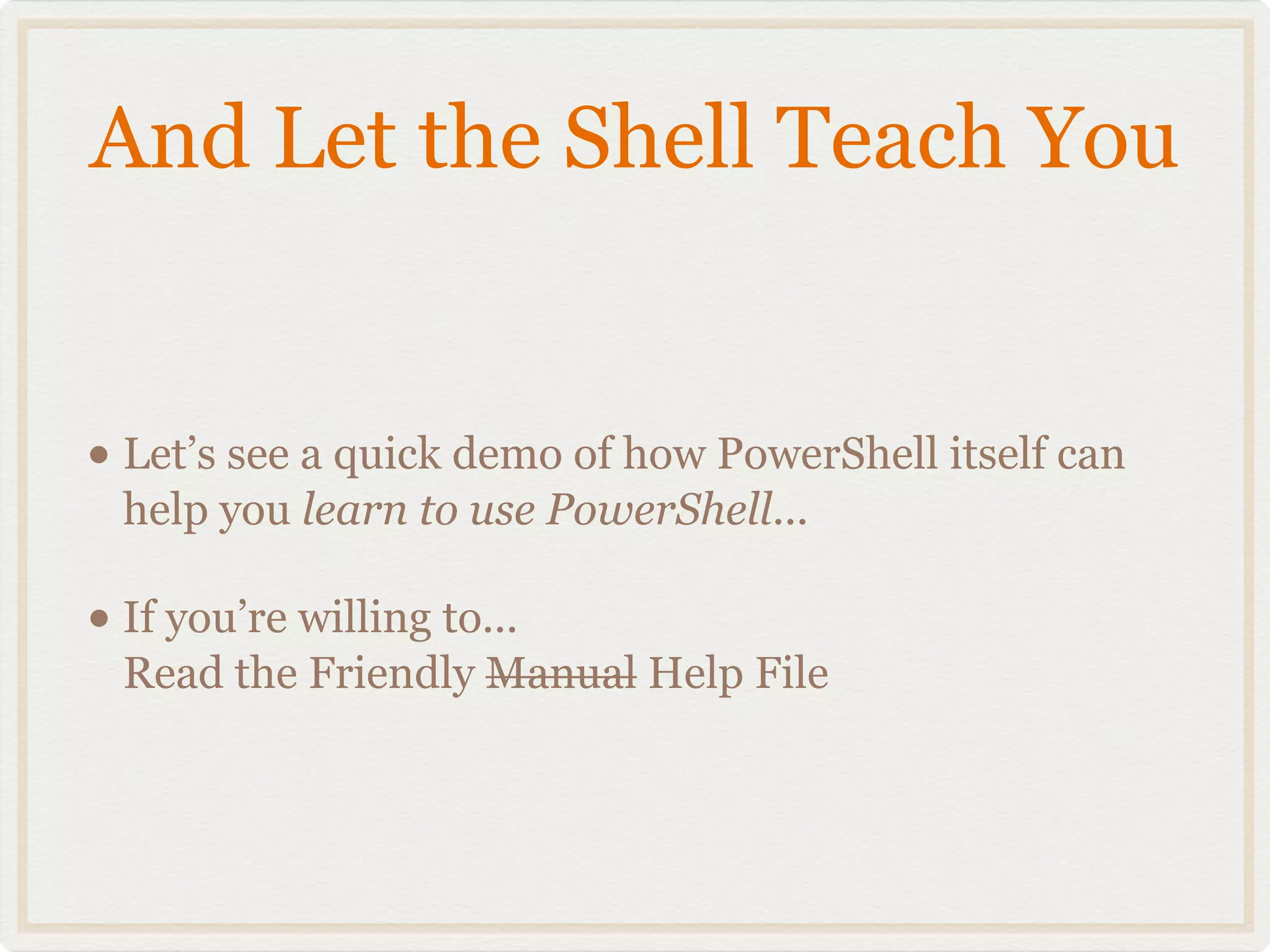 And Let the Shell Teach You


• Let’s see a quick demo of how PowerShell itself can
  help you learn to use PowerShell...

• If you’re willing to...
  Read the Friendly Manual Help File
 