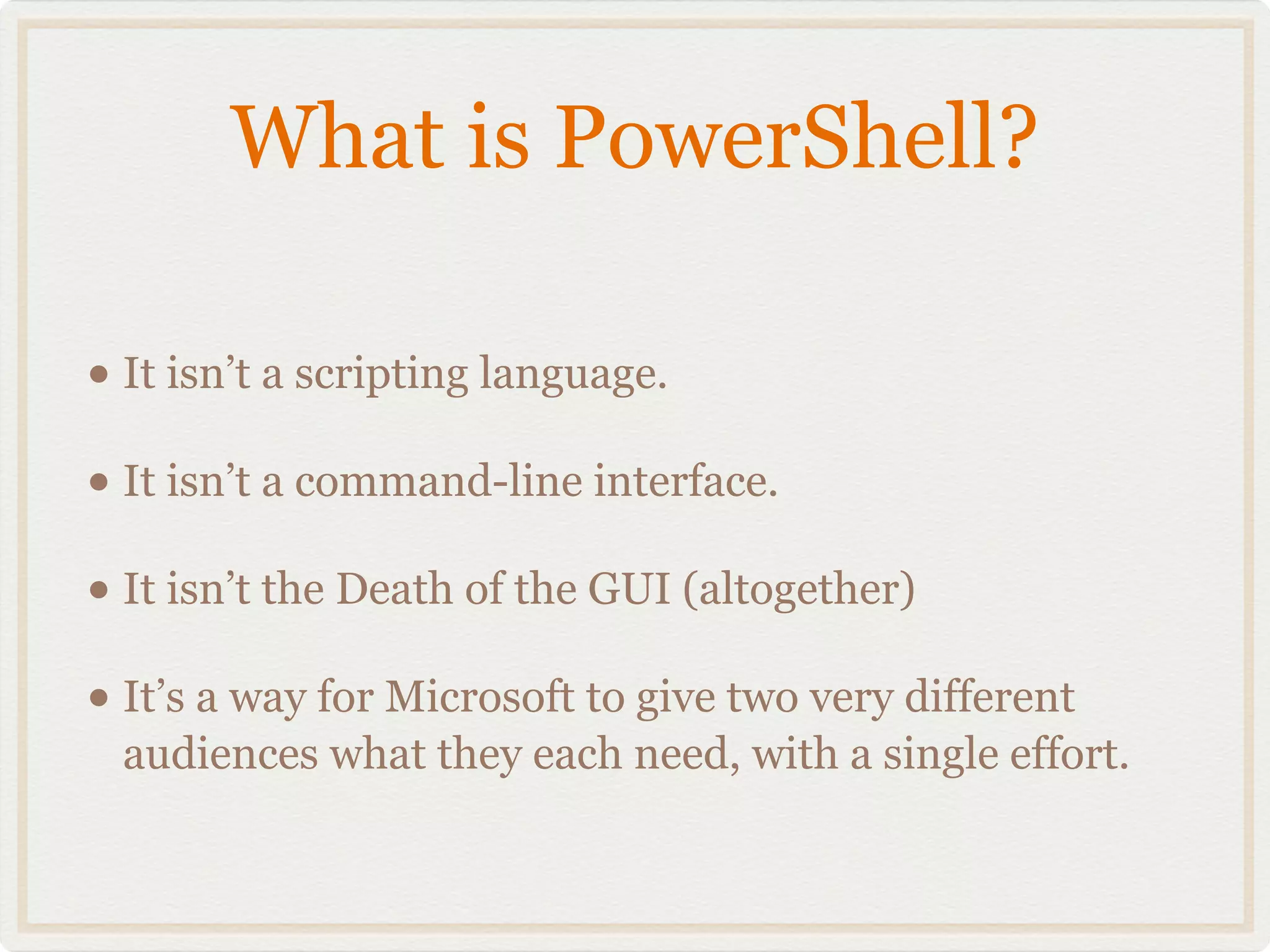 What is PowerShell?

• It isn’t a scripting language.
• It isn’t a command-line interface.
• It isn’t the Death of the GUI (altogether)
• It’s a way for Microsoft to give two very different
  audiences what they each need, with a single effort.
 