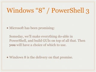 Windows “8” / PowerShell 3

• Microsoft has been promising:
 Someday, we’ll make everything do-able in
 PowerShell, and build GUIs on top of all that. Then
 you will have a choice of which to use.


• Windows 8 is the delivery on that promise.
 