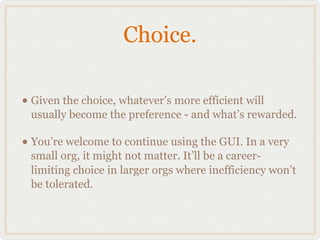 Choice.

• Given the choice, whatever’s more efficient will
 usually become the preference - and what’s rewarded.

• You’re welcome to continue using the GUI. In a very
 small org, it might not matter. It’ll be a career-
 limiting choice in larger orgs where inefficiency won’t
 be tolerated.
 