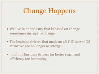 Change Happens

• We live in an industry that is based on change...
 sometimes disruptive change.

• The business drivers that made an all-GUI server OS
 attractive are no longer as strong...

• ...but the business drivers for better reach and
 efficiency are increasing.
 