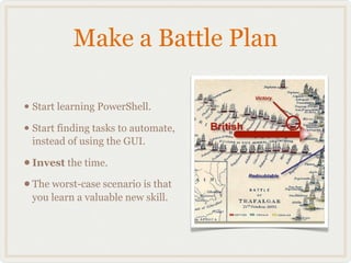 Make a Battle Plan

• Start learning PowerShell.
• Start finding tasks to automate,
 instead of using the GUI.

• Invest the time.
• The worst-case scenario is that
 you learn a valuable new skill.
 